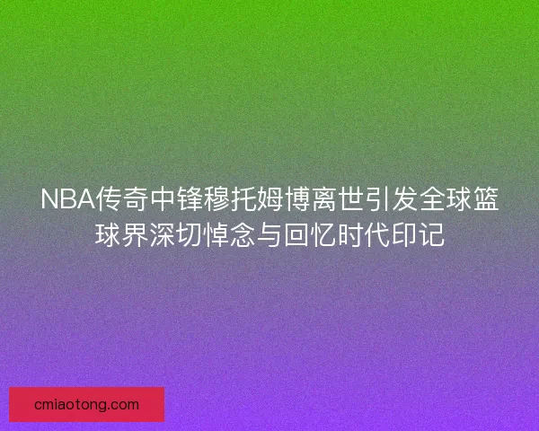 NBA传奇中锋穆托姆博离世引发全球篮球界深切悼念与回忆时代印记