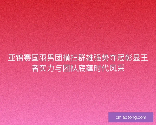 亚锦赛国羽男团横扫群雄强势夺冠彰显王者实力与团队底蕴时代风采