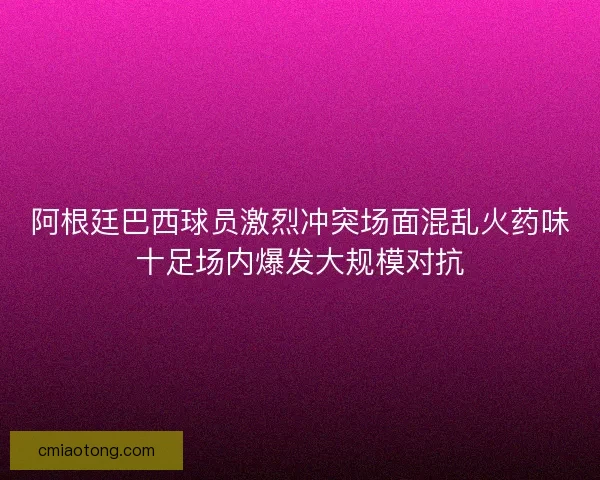 阿根廷巴西球员激烈冲突场面混乱火药味十足场内爆发大规模对抗 阿根廷巴西球员激烈冲突场面混乱火药味十足场内爆发大规模对抗
