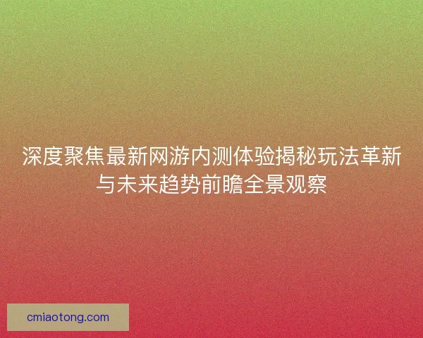 深度聚焦最新网游内测体验揭秘玩法革新与未来趋势前瞻全景观察