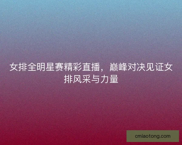 女排全明星赛精彩直播,巅峰对决见证女排风采与力量 女排全明星赛精彩直播,巅峰对决见证女排风采与力量
