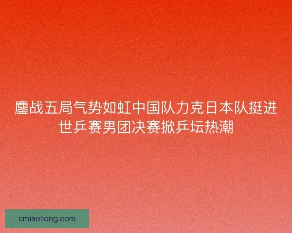 鏖战五局气势如虹中国队力克日本队挺进世乒赛男团决赛掀乒坛热潮