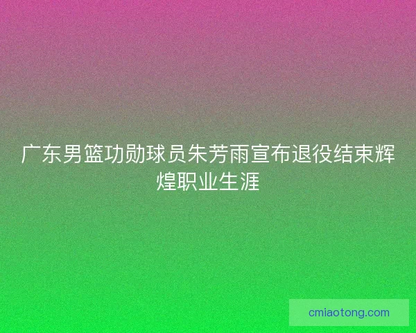 广东男篮功勋球员朱芳雨宣布退役结束辉煌职业生涯