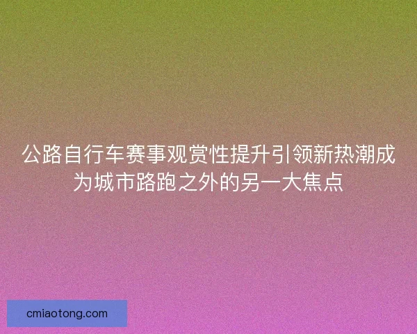 公路自行车赛事观赏性提升引领新热潮成为城市路跑之外的另一大焦点