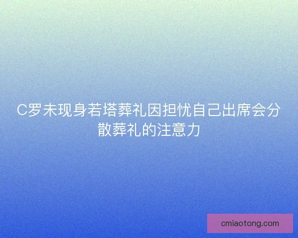 C罗未现身若塔葬礼因担忧自己出席会分散葬礼的注意力