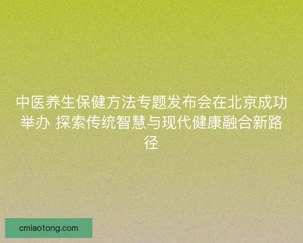 中医养生保健方法专题发布会在北京成功举办 探索传统智慧与现代健康融合新路径