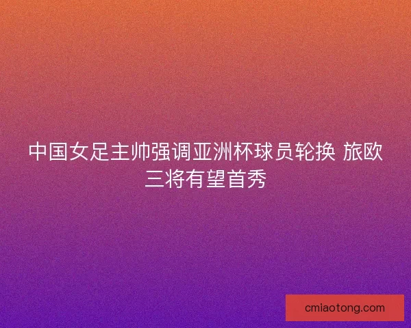中国女足主帅强调亚洲杯球员轮换 旅欧三将有望首秀