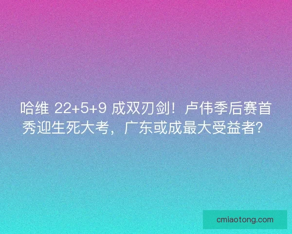 哈维 22+5+9 成双刃剑！卢伟季后赛首秀迎生死大考，广东或成最大受益者？