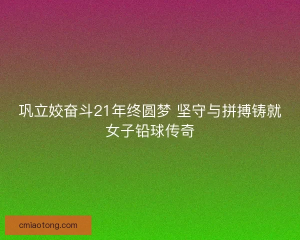 巩立姣奋斗21年终圆梦 坚守与拼搏铸就女子铅球传奇