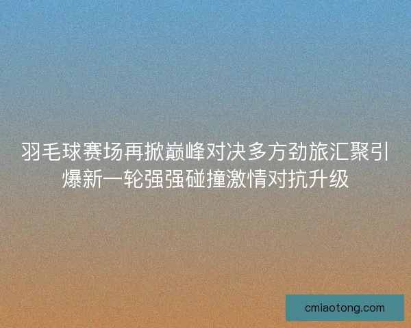 羽毛球赛场再掀巅峰对决多方劲旅汇聚引爆新一轮强强碰撞激情对抗升级