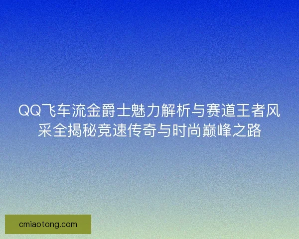QQ飞车流金爵士魅力解析与赛道王者风采全揭秘竞速传奇与时尚巅峰之路