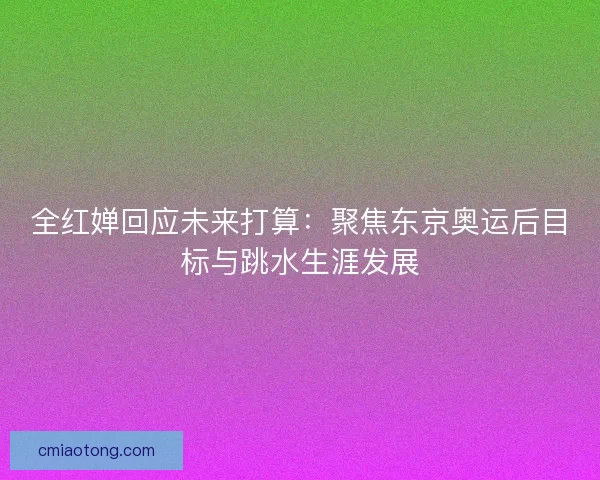 全红婵回应未来打算：聚焦东京奥运后目标与跳水生涯发展