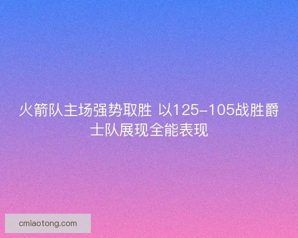火箭队主场强势取胜 以125-105战胜爵士队展现全能表现